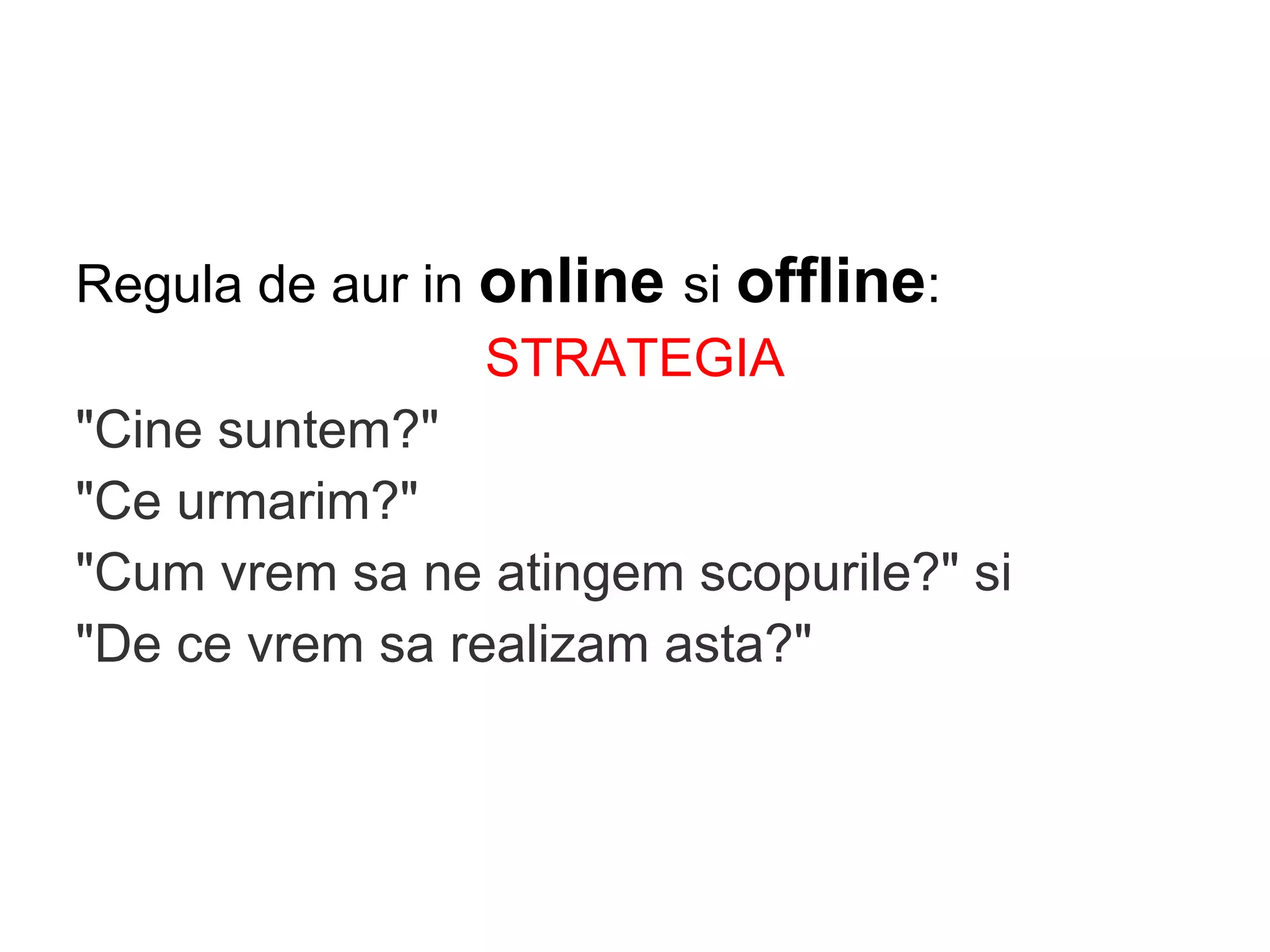 Regula de aur in online si offline:
STRATEGIA
"Cine suntem?"
"Ce urmarim?"
"Cum vrem sa ne atingem scopurile?" si
"De ce vrem sa realizam asta?"
 