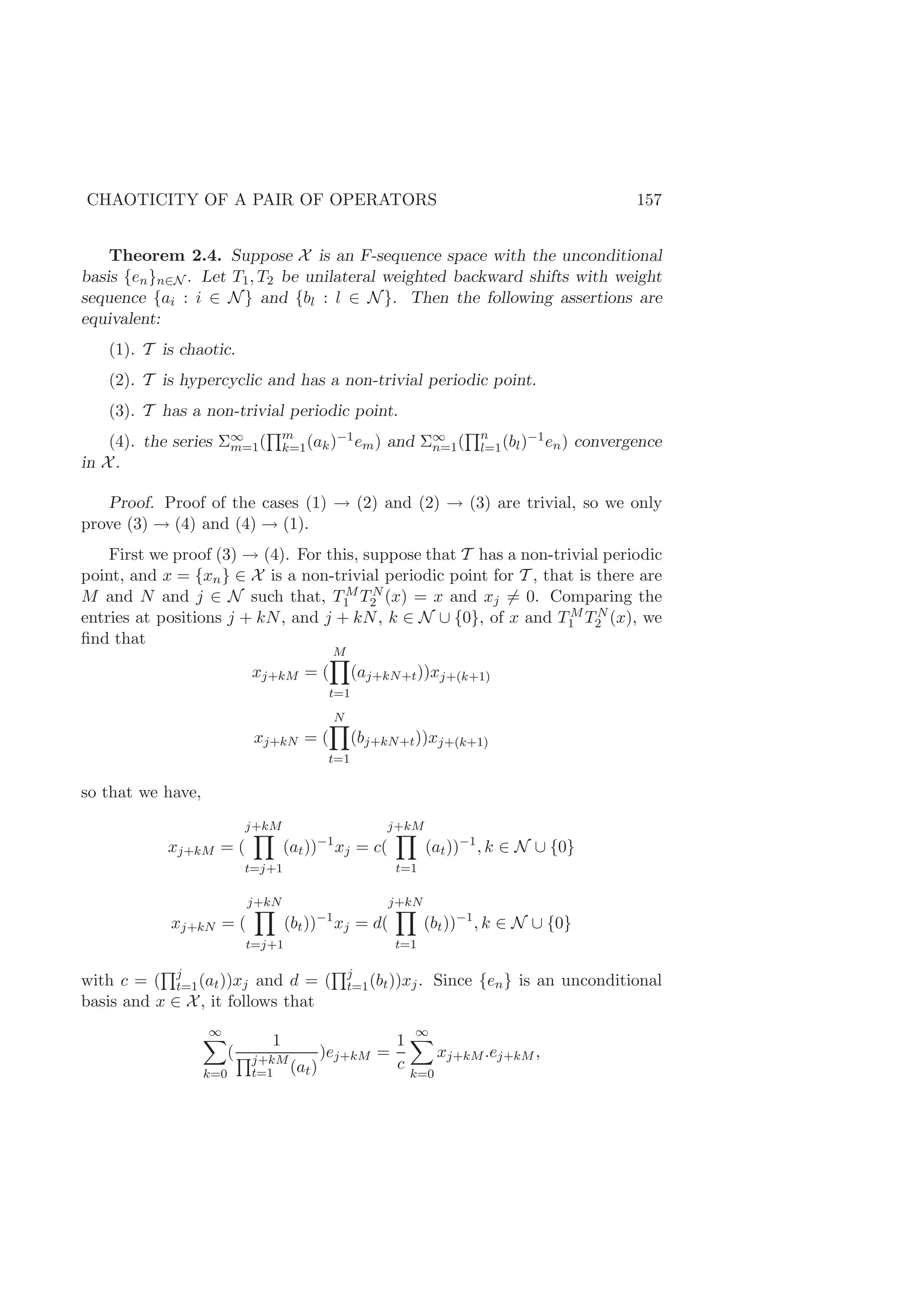 CHAOTICITY OF A PAIR OF OPERATORS 157
Theorem 2.4. Suppose X is an F-sequence space with the unconditional
basis {en}n∈N . Let T1, T2 be unilateral weighted backward shifts with weight
sequence {ai : i ∈ N} and {bl : l ∈ N}. Then the following assertions are
equivalent:
(1). T is chaotic.
(2). T is hypercyclic and has a non-trivial periodic point.
(3). T has a non-trivial periodic point.
(4). the series Σ∞
m=1( m
k=1(ak)−1em) and Σ∞
n=1( n
l=1(bl)−1en) convergence
in X.
Proof. Proof of the cases (1) → (2) and (2) → (3) are trivial, so we only
prove (3) → (4) and (4) → (1).
First we proof (3) → (4). For this, suppose that T has a non-trivial periodic
point, and x = {xn} ∈ X is a non-trivial periodic point for T , that is there are
M and N and j ∈ N such that, TM
1 TN
2 (x) = x and xj = 0. Comparing the
entries at positions j + kN, and j + kN, k ∈ N ∪ {0}, of x and TM
1 TN
2 (x), we
ﬁnd that
xj+kM = (
M
t=1
(aj+kN+t))xj+(k+1)
xj+kN = (
N
t=1
(bj+kN+t))xj+(k+1)
so that we have,
xj+kM = (
j+kM
t=j+1
(at))−1
xj = c(
j+kM
t=1
(at))−1
, k ∈ N ∪ {0}
xj+kN = (
j+kN
t=j+1
(bt))−1
xj = d(
j+kN
t=1
(bt))−1
, k ∈ N ∪ {0}
with c = ( j
t=1(at))xj and d = ( j
t=1(bt))xj. Since {en} is an unconditional
basis and x ∈ X, it follows that
∞
k=0
(
1
j+kM
t=1 (at)
)ej+kM =
1
c
∞
k=0
xj+kM.ej+kM ,
 