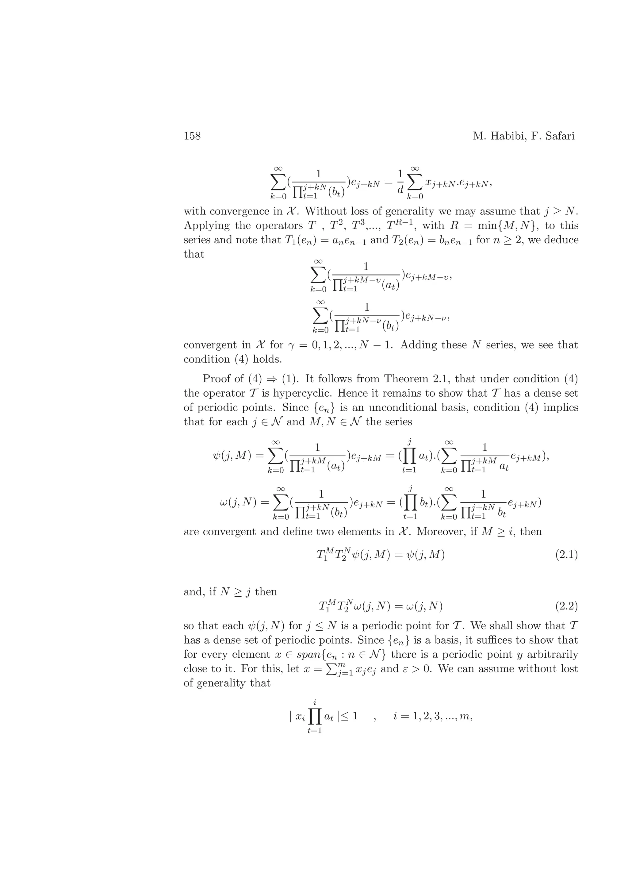 158 M. Habibi, F. Safari
∞
k=0
(
1
j+kN
t=1 (bt)
)ej+kN =
1
d
∞
k=0
xj+kN .ej+kN ,
with convergence in X. Without loss of generality we may assume that j ≥ N.
Applying the operators T , T2, T3,..., TR−1, with R = min{M, N}, to this
series and note that T1(en) = anen−1 and T2(en) = bnen−1 for n ≥ 2, we deduce
that
∞
k=0
(
1
j+kM−υ
t=1 (at)
)ej+kM−υ,
∞
k=0
(
1
j+kN−ν
t=1 (bt)
)ej+kN−ν,
convergent in X for γ = 0, 1, 2, ..., N − 1. Adding these N series, we see that
condition (4) holds.
Proof of (4) ⇒ (1). It follows from Theorem 2.1, that under condition (4)
the operator T is hypercyclic. Hence it remains to show that T has a dense set
of periodic points. Since {en} is an unconditional basis, condition (4) implies
that for each j ∈ N and M, N ∈ N the series
ψ(j, M) =
∞
k=0
(
1
j+kM
t=1 (at)
)ej+kM = (
j
t=1
at).(
∞
k=0
1
j+kM
t=1 at
ej+kM ),
ω(j, N) =
∞
k=0
(
1
j+kN
t=1 (bt)
)ej+kN = (
j
t=1
bt).(
∞
k=0
1
j+kN
t=1 bt
ej+kN )
are convergent and deﬁne two elements in X. Moreover, if M ≥ i, then
TM
1 TN
2 ψ(j, M) = ψ(j, M) (2.1)
and, if N ≥ j then
TM
1 TN
2 ω(j, N) = ω(j, N) (2.2)
so that each ψ(j, N) for j ≤ N is a periodic point for T . We shall show that T
has a dense set of periodic points. Since {en} is a basis, it suﬃces to show that
for every element x ∈ span{en : n ∈ N} there is a periodic point y arbitrarily
close to it. For this, let x = m
j=1 xjej and ε > 0. We can assume without lost
of generality that
| xi
i
t=1
at |≤ 1 , i = 1, 2, 3, ..., m,
 