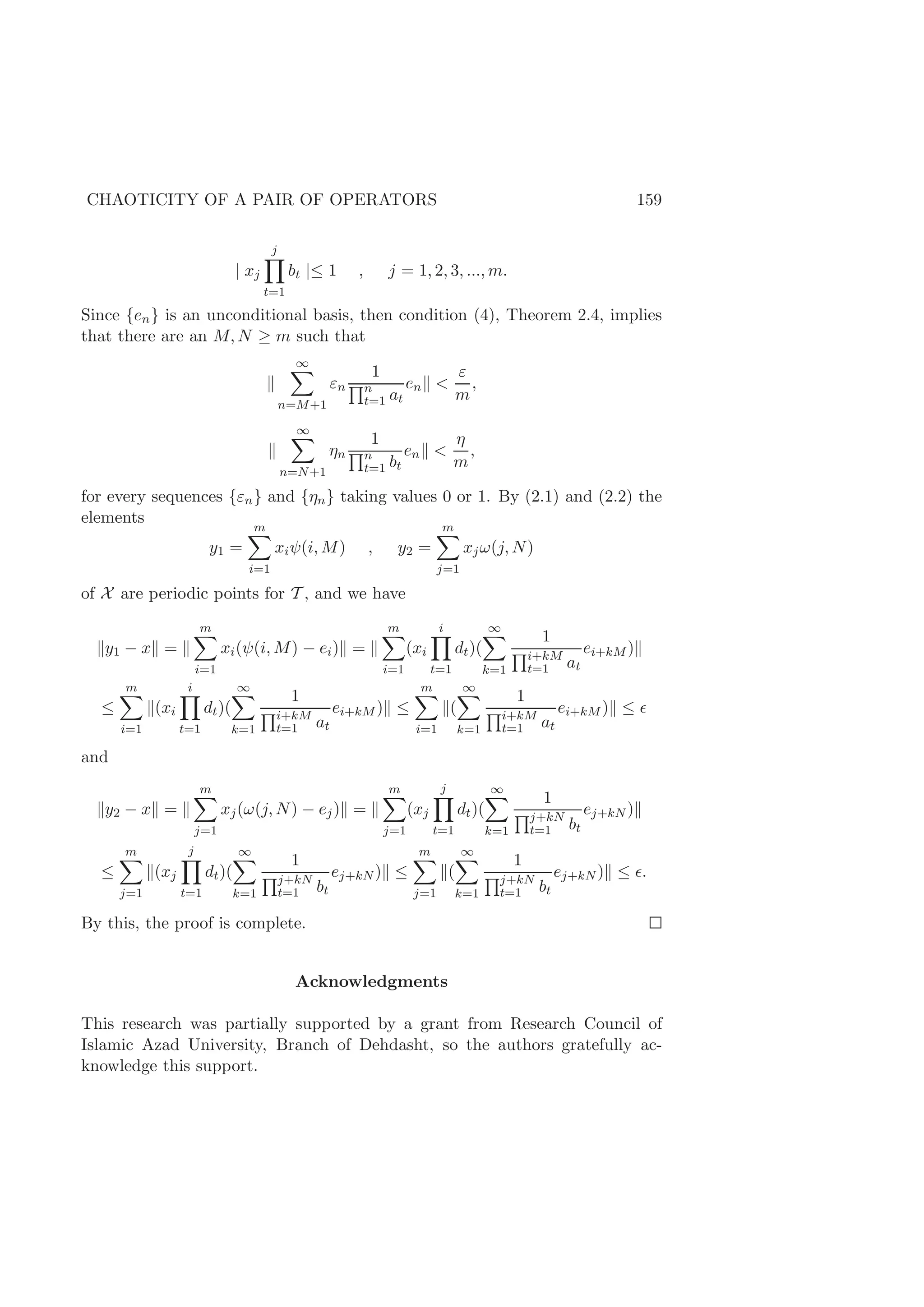 CHAOTICITY OF A PAIR OF OPERATORS 159
| xj
j
t=1
bt |≤ 1 , j = 1, 2, 3, ..., m.
Since {en} is an unconditional basis, then condition (4), Theorem 2.4, implies
that there are an M, N ≥ m such that
∞
n=M+1
εn
1
n
t=1 at
en <
ε
m
,
∞
n=N+1
ηn
1
n
t=1 bt
en <
η
m
,
for every sequences {εn} and {ηn} taking values 0 or 1. By (2.1) and (2.2) the
elements
y1 =
m
i=1
xiψ(i, M) , y2 =
m
j=1
xjω(j, N)
of X are periodic points for T , and we have
y1 − x =
m
i=1
xi(ψ(i, M) − ei) =
m
i=1
(xi
i
t=1
dt)(
∞
k=1
1
i+kM
t=1 at
ei+kM )
≤
m
i=1
(xi
i
t=1
dt)(
∞
k=1
1
i+kM
t=1 at
ei+kM ) ≤
m
i=1
(
∞
k=1
1
i+kM
t=1 at
ei+kM ) ≤
and
y2 − x =
m
j=1
xj(ω(j, N) − ej) =
m
j=1
(xj
j
t=1
dt)(
∞
k=1
1
j+kN
t=1 bt
ej+kN )
≤
m
j=1
(xj
j
t=1
dt)(
∞
k=1
1
j+kN
t=1 bt
ej+kN ) ≤
m
j=1
(
∞
k=1
1
j+kN
t=1 bt
ej+kN ) ≤ .
By this, the proof is complete.
Acknowledgments
This research was partially supported by a grant from Research Council of
Islamic Azad University, Branch of Dehdasht, so the authors gratefully ac-
knowledge this support.
 