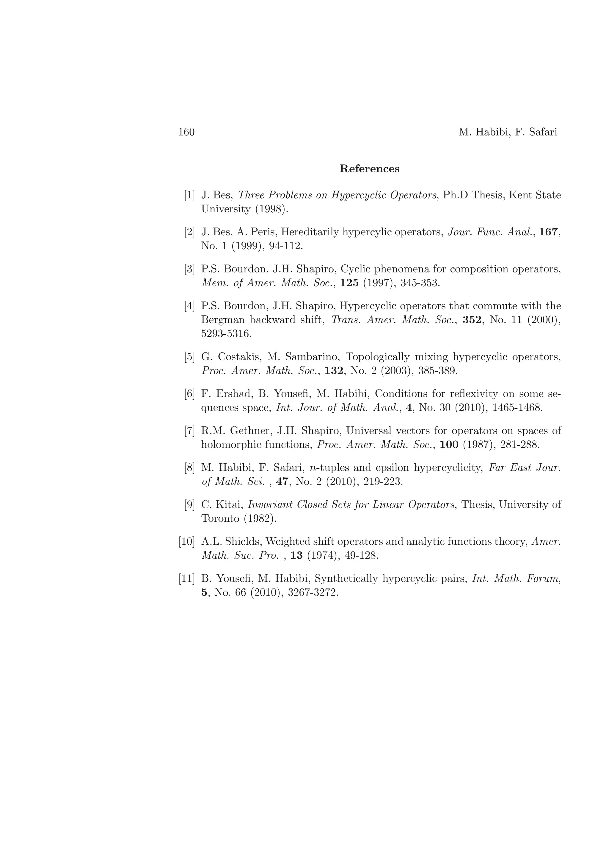 160 M. Habibi, F. Safari
References
[1] J. Bes, Three Problems on Hypercyclic Operators, Ph.D Thesis, Kent State
University (1998).
[2] J. Bes, A. Peris, Hereditarily hypercylic operators, Jour. Func. Anal., 167,
No. 1 (1999), 94-112.
[3] P.S. Bourdon, J.H. Shapiro, Cyclic phenomena for composition operators,
Mem. of Amer. Math. Soc., 125 (1997), 345-353.
[4] P.S. Bourdon, J.H. Shapiro, Hypercyclic operators that commute with the
Bergman backward shift, Trans. Amer. Math. Soc., 352, No. 11 (2000),
5293-5316.
[5] G. Costakis, M. Sambarino, Topologically mixing hypercyclic operators,
Proc. Amer. Math. Soc., 132, No. 2 (2003), 385-389.
[6] F. Ershad, B. Youseﬁ, M. Habibi, Conditions for reﬂexivity on some se-
quences space, Int. Jour. of Math. Anal., 4, No. 30 (2010), 1465-1468.
[7] R.M. Gethner, J.H. Shapiro, Universal vectors for operators on spaces of
holomorphic functions, Proc. Amer. Math. Soc., 100 (1987), 281-288.
[8] M. Habibi, F. Safari, n-tuples and epsilon hypercyclicity, Far East Jour.
of Math. Sci. , 47, No. 2 (2010), 219-223.
[9] C. Kitai, Invariant Closed Sets for Linear Operators, Thesis, University of
Toronto (1982).
[10] A.L. Shields, Weighted shift operators and analytic functions theory, Amer.
Math. Suc. Pro. , 13 (1974), 49-128.
[11] B. Youseﬁ, M. Habibi, Synthetically hypercyclic pairs, Int. Math. Forum,
5, No. 66 (2010), 3267-3272.
 