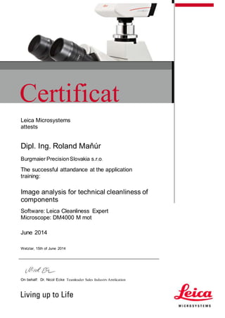 Certificat
eLeica Microsystems
attests
Dipl. Ing. Roland Maňúr
Burgmaier PrecisionSlovakia s.r.o.
The successful attandance at the application
training:
Image analysis for technical cleanliness of
components
Software: Leica Cleanliness Expert
Microscope: DM4000 M mot
June 2014
Wetzlar, 15th of June 2014
On behalf: Dr. Nicol Ecke Teamleader Sales Industry Application
 