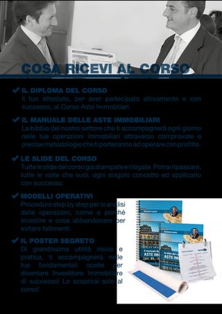 COSA RICEVI AL CORSO
La bibbia del nostro settore che ti accompagnerà ogni giorno
nelle tue operazioni immobiliari attraverso comprovate e
precisemetodologiechetiporterannoadoperareconprofitto.
Il tuo attestato, per aver partecipato attivamente e con
successo, al Corso Aste Immobiliari.
IL MANUALE DELLE ASTE IMMOBILIARI
IL DIPLOMA DEL CORSO
Tutteleslidedelcorsogiàstampateerilegate.Potrairipassare,
tutte le volte che vuoi, ogni singolo concetto ed applicarlo
con successo.
LE SLIDE DEL CORSO
Procedure step by step per le analisi
delle operazioni, come e perchè
investire e cosa abbandonare per
evitare fallimenti.
Di grandissima utilità visiva e
pratica, ti accompagnerà nelle
tue fondamentali scelte per
diventare Investitore Immobiliare
di successo! Lo scoprirai solo al
corso!
MODELLI OPERATIVI
IL POSTER SEGRETO
 