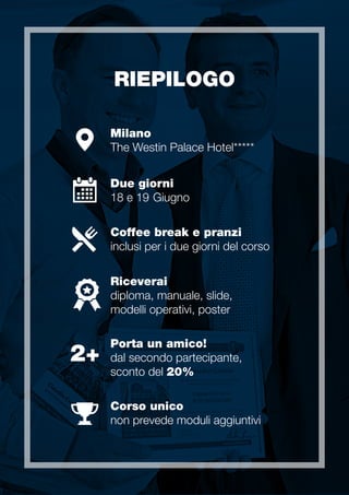 RIEPILOGO
Milano
The Westin Palace Hotel
Due giorni
18 e 19 Giugno
Porta un amico!
dal secondo partecipante,
sconto del 20%
2+
Coffee break e pranzi
inclusi per i due giorni del corso
Riceverai
diploma, manuale, slide,
modelli operativi, poster
Corso unico
non prevede moduli aggiuntivi
 