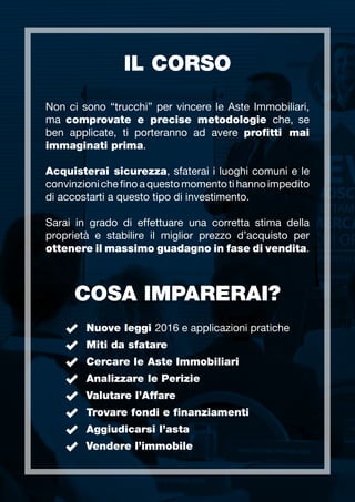 IL CORSO
COSA IMPARERAI?
Non ci sono “trucchi” per vincere le Aste Immobiliari,
ma comprovate e precise metodologie che, se
ben applicate, ti porteranno ad avere profitti mai
immaginati prima.
Acquisterai sicurezza, sfaterai i luoghi comuni e le
convinzionichefinoaquestomomentotihannoimpedito
di accostarti a questo tipo di investimento.
Sarai in grado di effettuare una corretta stima della
proprietà e stabilire il miglior prezzo d’acquisto per
ottenere il massimo guadagno in fase di vendita.
Nuove leggi 2016 e applicazioni pratiche
Miti da sfatare
Cercare le Aste Immobiliari
Analizzare le Perizie
Valutare l’Affare
Trovare fondi e finanziamenti
Aggiudicarsi l’asta
Vendere l’immobile
 