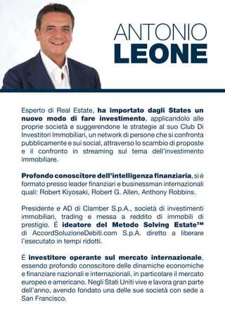 Esperto di Real Estate, ha importato dagli States un
nuovo modo di fare investimento, applicandolo alle
proprie società e suggerendone le strategie al suo Club Di
Investitori Immobiliari, un network di persone che si confronta
pubblicamente e sui social, attraverso lo scambio di proposte
e il confronto in streaming sul tema dell’investimento
immobiliare.
Profondo conoscitore dell’intelligenza finanziaria,siè
formato presso leader finanziari e businessman internazionali
quali: Robert Kiyosaki, Robert G. Allen, Anthony Robbins.
Presidente e AD di Clamber S.p.A., società di investimenti
immobiliari, trading e messa a reddito di immobili di
prestigio. É ideatore del Metodo Solving Estate™
di AccordSoluzioneDebiti.com S.p.A. diretto a liberare
l’esecutato in tempi ridotti.
É investitore operante sul mercato internazionale,
essendo profondo conoscitore delle dinamiche economiche
e finanziare nazionali e internazionali, in particolare il mercato
europeo e americano. Negli Stati Uniti vive e lavora gran parte
dell’anno, avendo fondato una delle sue società con sede a
San Francisco.
ANTONIO
LEONE
 