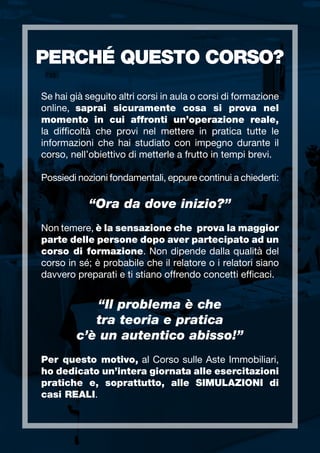 PERCHÉ QUESTO CORSO?
Se hai già seguito altri corsi in aula o corsi di formazione
online, saprai sicuramente cosa si prova nel
momento in cui affronti un’operazione reale,
la difficoltà che provi nel mettere in pratica tutte le
informazioni che hai studiato con impegno durante il
corso, nell’obiettivo di metterle a frutto in tempi brevi.
Possiedi nozioni fondamentali, eppure continui a chiederti:
“Ora da dove inizio?”
Non temere, è la sensazione che prova la maggior
parte delle persone dopo aver partecipato ad un
corso di formazione. Non dipende dalla qualità del
corso in sé; è probabile che il relatore o i relatori siano
davvero preparati e ti stiano offrendo concetti efficaci.
“Il problema è che
tra teoria e pratica
c’è un autentico abisso!”
Per questo motivo, al Corso sulle Aste Immobiliari,
ho dedicato un’intera giornata alle esercitazioni
pratiche e, soprattutto, alle SIMULAZIONI di
casi REALI.
 