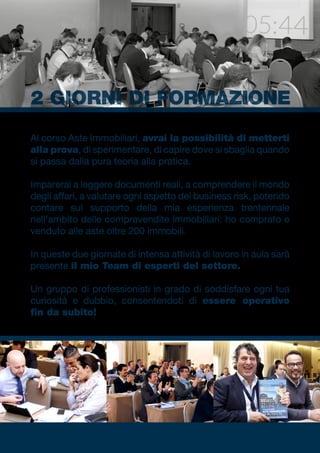Al corso Aste Immobiliari, avrai la possibilità di metterti
alla prova, di sperimentare, di capire dove si sbaglia quando
si passa dalla pura teoria alla pratica.
Imparerai a leggere documenti reali, a comprendere il mondo
degli affari, a valutare ogni aspetto del business risk, potendo
contare sul supporto della mia esperienza trentennale
nell’ambito delle compravendite immobiliari: ho comprato e
venduto alle aste oltre 200 immobili.
In queste due giornate di intensa attività di lavoro in aula sarà
presente il mio Team di esperti del settore.
Un gruppo di professionisti in grado di soddisfare ogni tua
curiosità e dubbio, consentendoti di essere operativo
fin da subito!
2 GIORNI DI FORMAZIONE
 