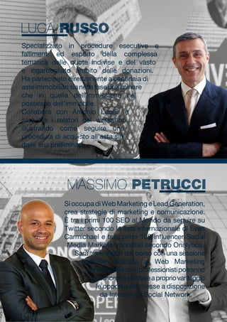 SioccupadiWebMarketingeLeadGeneration,
crea strategie di marketing e comunicazione.
È tra i primi 100 SEO al Mondo da seguire su
Twitter secondo la lista internazionale di Evan
Carmichael e tra i primi 100 influencer Social
Media Marketer mondiali secondo Onalytica.
Sarà tra i relatori del corso con una sessione
speciale dedicata al Web Marketing
Immobiliareincuiiprofessionistipotranno
conoscereesfruttareapropriovantaggio
le opportunità messe a disposizione
da Internet e i Social Network.
Specializzato in procedure esecutive e
fallimenti ed esperto della complessa
tematica delle quote indivise e del vasto
e ingarbugliato ambito delle donazioni.
Ha partecipato direttamente a centinaia di
asteimmobiliarisianellafasepreliminare
che in quella dell’immissione nel
possesso dell’immobile.
Collabora con Antonio Leone e
sarà tra i relatori del workshop
illustrando come seguire una
procedura di acquisto all’asta sin
dalle fasi preliminari.
MASSIMO PETRUCCI
LUCA RUSSO
 