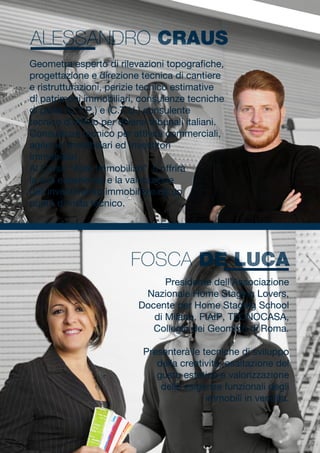 Presidente dell’Associazione
Nazionale Home Staging Lovers,
Docente per Home Staging School
di Milano, FIAIP, TECNOCASA,
Collegio dei Geometri di Roma.
Presenterà le tecniche di sviluppo
della creatività, esaltazione del
gusto estetico e valorizzazione
delle esigenze funzionali degli
immobili in vendita.
Geometra esperto di rilevazioni topografiche,
progettazione e direzione tecnica di cantiere
e ristrutturazioni, perizie tecnico estimative
di patrimoni immobiliari, consulenze tecniche
di parte (C.T.P.) e (C.T.U.) consulente
tecnico d’ufficio per diversi tribunali italiani.
Consulenze tecnico per attività commerciali,
agenzie immobiliari ed Investitori
Immobiliari.
Al Corso “Aste Immobiliari”, ti offrirà
la sua esperienza e la valutazione
dell’investimento immobiliare da un
punto di vista tecnico.
FOSCA DE LUCA
ALESSANDRO CRAUS
 
