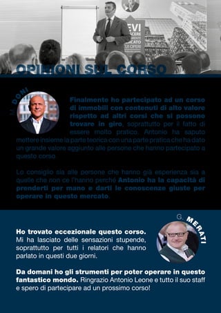 OPINIONI SUL CORSO
Ho trovato eccezionale questo corso.
Mi ha lasciato delle sensazioni stupende,
soprattutto per tutti i relatori che hanno
parlato in questi due giorni.
Da domani ho gli strumenti per poter operare in questo
fantastico mondo. Ringrazio Antonio Leone e tutto il suo staff
e spero di partecipare ad un prossimo corso!
Finalmente ho partecipato ad un corso
di immobili con contenuti di alto valore
rispetto ad altri corsi che si possono
trovare in giro, soprattutto per il fatto di
essere molto pratico. Antonio ha saputo
mettere insieme la parte teorica con una parte pratica che ha dato
un grande valore aggiunto alle persone che hanno partecipato a
questo corso.
Lo consiglio sia alle persone che hanno già esperienza sia a
quelle che non ce l’hanno perché Antonio ha la capacità di
prenderti per mano e darti le conoscenze giuste per
operare in questo mercato.
G. M
E
RATI
M.DO
NI
 
