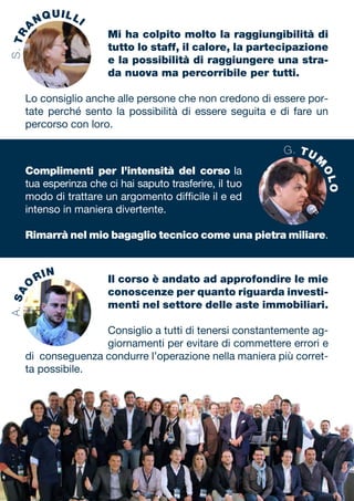 Complimenti per l’intensità del corso la
tua esperinza che ci hai saputo trasferire, il tuo
modo di trattare un argomento difficile il e ed
intenso in maniera divertente.
Rimarrà nel mio bagaglio tecnico come una pietra miliare.
Mi ha colpito molto la raggiungibilità di
tutto lo staff, il calore, la partecipazione
e la possibilità di raggiungere una stra-
da nuova ma percorribile per tutti.
Lo consiglio anche alle persone che non credono di essere por-
tate perché sento la possibilità di essere seguita e di fare un
percorso con loro.
Il corso è andato ad approfondire le mie
conoscenze per quanto riguarda investi-
menti nel settore delle aste immobiliari.
Consiglio a tutti di tenersi constantemente ag-
giornamenti per evitare di commettere errori e
di conseguenza condurre l’operazione nella maniera più corret-
ta possibile.
S.TR
A
NQUILLIA.SA
O
RIN
G. TUM
OLO
 