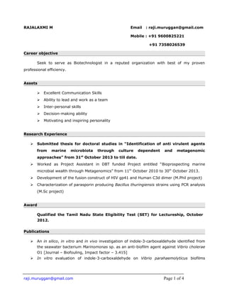 RAJALAXMI M Email : raji.muruggan@gmail.com
Mobile : +91 9600825221
+91 7358026539
Career objective
Seek to serve as Biotechnologist in a reputed organization with best of my proven
professional efficiency.
Assets
 Excellent Communication Skills
 Ability to lead and work as a team
 Inter-personal skills
 Decision-making ability
 Motivating and inspiring personality
Research Experience
 Submitted thesis for doctoral studies in “Identification of anti virulent agents
from marine microbiota through culture dependent and metagenomic
approaches” from 31st
October 2013 to till date.
 Worked as Project Assistant in DBT funded Project entitled “Bioprospecting marine
microbial wealth through Metagenomics” from 11th
October 2010 to 30th
October 2013.
 Development of the fusion construct of HIV gp41 and Human C3d dimer (M.Phil project)
 Characterization of parasporin producing Bacillus thuringiensis strains using PCR analysis
(M.Sc project)
Award
Qualified the Tamil Nadu State Eligibility Test (SET) for Lectureship, October
2012.
Publications
 An in silico, in vitro and in vivo investigation of indole-3-carboxaldehyde identified from
the seawater bacterium Marinomonas sp. as an anti-biofilm agent against Vibrio cholerae
O1 [Journal – Biofouling, Impact factor – 3.415]
 In vitro evaluation of indole-3-carboxaldehyde on Vibrio parahaemolyticus biofilms
raji.muruggan@gmail.com Page 1 of 4
 