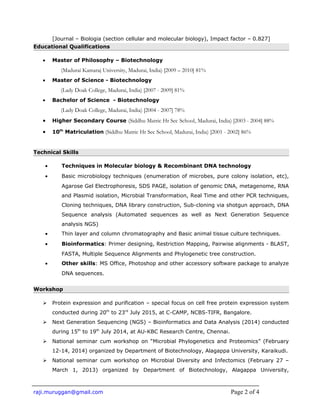 [Journal – Biologia (section cellular and molecular biology), Impact factor – 0.827]
Educational Qualifications
• Master of Philosophy – Biotechnology
(Madurai Kamaraj University, Madurai, India) [2009 – 2010] 81%
• Master of Science - Biotechnology
(Lady Doak College, Madurai, India) [2007 - 2009] 81%
• Bachelor of Science - Biotechnology
(Lady Doak College, Madurai, India) [2004 - 2007] 78%
• Higher Secondary Course (Siddhu Matric Hr Sec School, Madurai, India) [2003 - 2004] 88%
• 10th
Matriculation (Siddhu Matric Hr Sec School, Madurai, India) [2001 - 2002] 86%
Technical Skills
• Techniques in Molecular biology & Recombinant DNA technology
• Basic microbiology techniques (enumeration of microbes, pure colony isolation, etc),
Agarose Gel Electrophoresis, SDS PAGE, isolation of genomic DNA, metagenome, RNA
and Plasmid isolation, Microbial Transformation, Real Time and other PCR techniques,
Cloning techniques, DNA library construction, Sub-cloning via shotgun approach, DNA
Sequence analysis (Automated sequences as well as Next Generation Sequence
analysis NGS)
• Thin layer and column chromatography and Basic animal tissue culture techniques.
• Bioinformatics: Primer designing, Restriction Mapping, Pairwise alignments - BLAST,
FASTA, Multiple Sequence Alignments and Phylogenetic tree construction.
• Other skills: MS Office, Photoshop and other accessory software package to analyze
DNA sequences.
Workshop
 Protein expression and purification – special focus on cell free protein expression system
conducted during 20th
to 23rd
July 2015, at C-CAMP, NCBS-TIFR, Bangalore.
 Next Generation Sequencing (NGS) – Bioinformatics and Data Analysis (2014) conducted
during 15th
to 19th
July 2014, at AU-KBC Research Centre, Chennai.
 National seminar cum workshop on “Microbial Phylogenetics and Proteomics” (February
12-14, 2014) organized by Department of Biotechnology, Alagappa University, Karaikudi.
 National seminar cum workshop on Microbial Diversity and Infectomics (February 27 –
March 1, 2013) organized by Department of Biotechnology, Alagappa University,
raji.muruggan@gmail.com Page 2 of 4
 