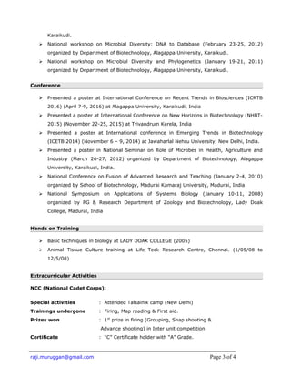 Karaikudi.
 National workshop on Microbial Diversity: DNA to Database (February 23-25, 2012)
organized by Department of Biotechnology, Alagappa University, Karaikudi.
 National workshop on Microbial Diversity and Phylogenetics (January 19-21, 2011)
organized by Department of Biotechnology, Alagappa University, Karaikudi.
Conference
 Presented a poster at International Conference on Recent Trends in Biosciences (ICRTB
2016) (April 7-9, 2016) at Alagappa University, Karaikudi, India
 Presented a poster at International Conference on New Horizons in Biotechnology (NHBT-
2015) (November 22-25, 2015) at Trivandrum Kerela, India
 Presented a poster at International conference in Emerging Trends in Biotechnology
(ICETB 2014) (November 6 – 9, 2014) at Jawaharlal Nehru University, New Delhi, India.
 Presented a poster in National Seminar on Role of Microbes in Health, Agriculture and
Industry (March 26-27, 2012) organized by Department of Biotechnology, Alagappa
University, Karaikudi, India.
 National Conference on Fusion of Advanced Research and Teaching (January 2-4, 2010)
organized by School of Biotechnology, Madurai Kamaraj University, Madurai, India
 National Symposium on Applications of Systems Biology (January 10-11, 2008)
organized by PG & Research Department of Zoology and Biotechnology, Lady Doak
College, Madurai, India
Hands on Training
 Basic techniques in biology at LADY DOAK COLLEGE (2005)
 Animal Tissue Culture training at Life Teck Research Centre, Chennai. (1/05/08 to
12/5/08)
Extracurricular Activities
NCC (National Cadet Corps):
Special activities : Attended Talsainik camp (New Delhi)
Trainings undergone : Firing, Map reading & First aid.
Prizes won : 1st
prize in firing (Grouping, Snap shooting &
Advance shooting) in Inter unit competition
Certificate : “C” Certificate holder with “A” Grade.
raji.muruggan@gmail.com Page 3 of 4
 