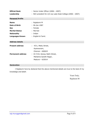 Official Rank : Senior Under Officer (2006 – 2007)
Leadership : NCC president for 2/2 coy Lady Doak College (2006 – 2007)
Personal Profile
Name : Rajalaxmi M
Date of Birth : 06-Jan-1987
Sex : Female
Marital Status : Married
Nationality : Indian
Languages Known : English & Tamil.
Address details
Present address : 47/1, Mettu Street,
Ayanavaram,
Chennai – 600023
Permanent address : 10-7/22, Sarayu Nathi Street,
Mahatma Gandhi Nagar,
Madurai – 625014
Declaration
I Rajalaxmi here by declared that the above-mentioned details are true to the best of my
knowledge and belief.
Yours Truly,
Rajalaxmi M
raji.muruggan@gmail.com Page 4 of 4
 