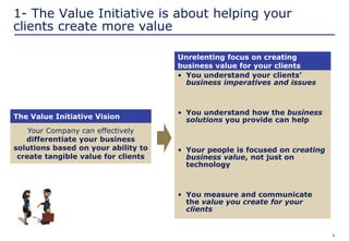 6
Unrelenting focus on creating
business value for your clients
Your Company can effectively
differentiate your business
solutions based on your ability to
create tangible value for clients
1- The Value Initiative is about helping your
clients create more value
• You understand your clients’
business imperatives and issues
• You understand how the business
solutions you provide can help
• Your people is focused on creating
business value, not just on
technology
• You measure and communicate
the value you create for your
clients
The Value Initiative Vision
 