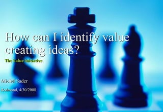 How can I identify value
creating ideas?
The Value Initiative
Michel Sader
Redmond, 4/30/2008
 