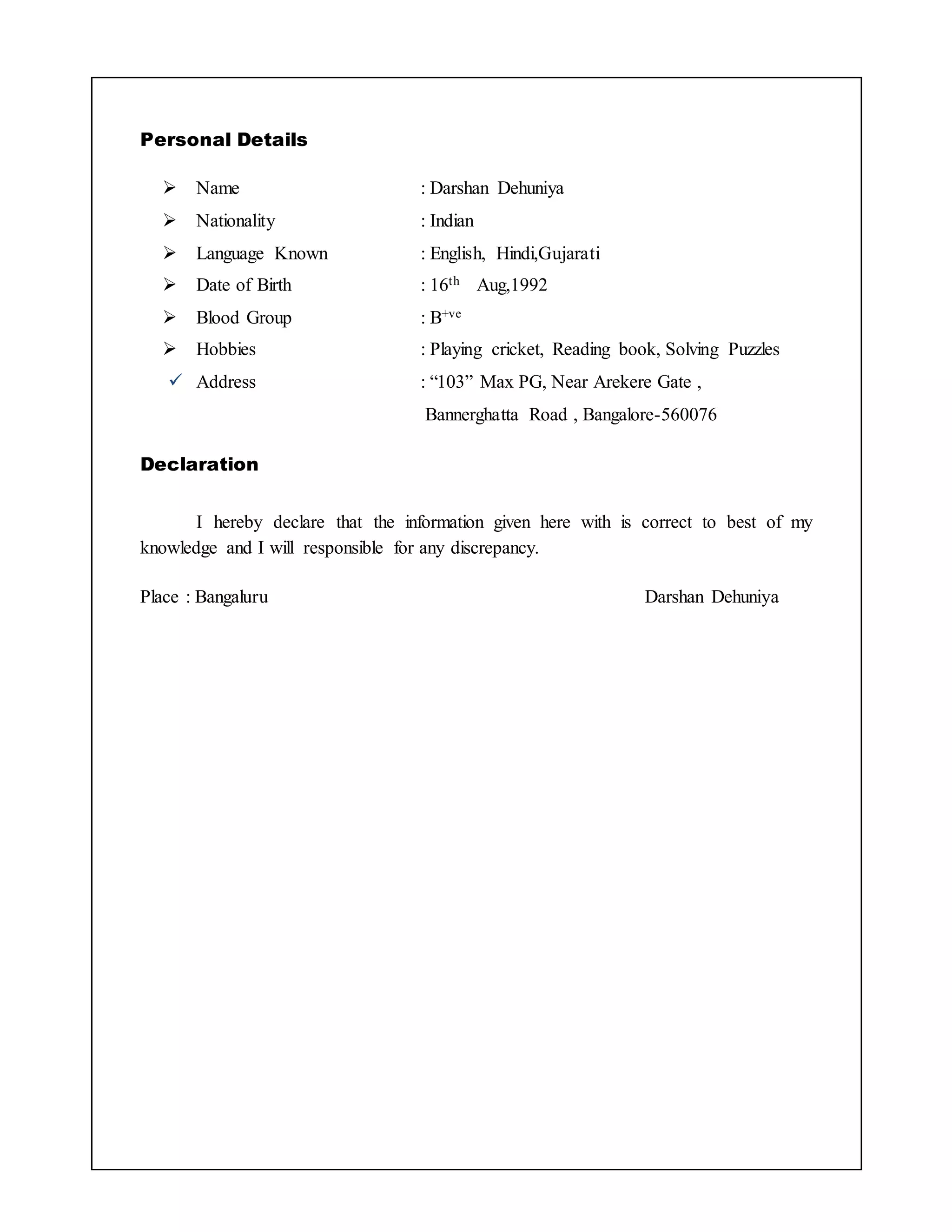 Personal Details 
 Name : Darshan Dehuniya 
 Nationality : Indian 
 Language Known : English, Hindi,Gujarati 
 Date of Birth : 16th Aug,1992 
 Blood Group : B+ve 
 Hobbies : Playing cricket, Reading book, Solving Puzzles 
 Address : “103” Max PG, Near Arekere Gate , 
Bannerghatta Road , Bangalore-560076 
Declaration 
I hereby declare that the information given here with is correct to best of my 
knowledge and I will responsible for any discrepancy. 
Place : Bangaluru Darshan Dehuniya 
