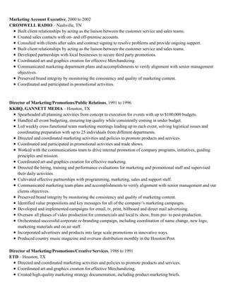 Marketing Account Executive, 2000 to 2002
CROMWELL RADIO – Nashville, TN
Built client relationships by acting as the liaison between the customer service and sales teams.
Created sales contacts with on- and off-premise accounts.
Consulted with clients after sales and contract signing to resolve problems and provide ongoing support.
Built client relationships by acting as the liaison between the customer service and sales teams.
Developed partnerships with local businesses to secure third party promotions.
Coordinated art and graphics creation for effective Merchandizing.
Communicated marketing department plans and accomplishments to verify alignment with senior management
objectives.
Preserved brand integrity by monitoring the consistency and quality of marketing content.
Coordinated and participated in promotional activities.
Director of Marketing/Promotions/Public Relations, 1991 to 1996
KKBQ, GANNETT MEDIA – Houston, TX
Spearheaded all planning activities from concept to execution for events with up to $100,000 budgets.
Handled all event budgeting, ensuring top quality while consistently coming in under budget.
Led weekly cross functional team marketing meetings leading up to each event, solving logistical issues and
coordinating preparation with up to 25 individuals from different departments.
Directed and coordinated marketing activities and policies to promote products and services.
Coordinated and participated in promotional activities and trade shows.
Worked with the communications team to drive internal promotion of company programs, initiatives, guiding
principles and mission.
Coordinated art and graphics creation for effective marketing.
Directed the hiring, training and performance evaluations for marketing and promotional staff and supervised
their daily activities.
Cultivated effective partnerships with programming, marketing, sales and support staff.
Communicated marketing team plans and accomplishments to verify alignment with senior management and our
clients objectives.
Preserved brand integrity by monitoring the consistency and quality of marketing content.
Identified value propositions and key messages for all of the company's marketing campaigns.
Developed and implemented campaigns for email, tv, print, billboard and direct mail advertising.
Oversaw all phases of video production for commercials and local tv show, from pre- to post-production.
Orchestrated successful corporate re-branding campaign, including coordination of name change, new logo,
marketing materials and on air staff.
Incorporated advertisers and products into large scale promotions in innovative ways.
Produced country music magazine and oversaw distribution monthly in the Houston Post.
Director of Marketing/Promotions/Creative Services, 1986 to 1991
ETD – Houston, TX
Directed and coordinated marketing activities and policies to promote products and services.
Coordinated art and graphics creation for effective Merchandizing.
Created high-quality marketing strategy documentation, including product marketing briefs.
 