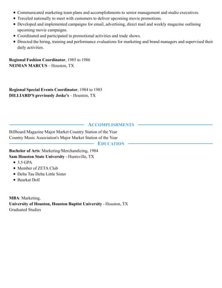 Communicated marketing team plans and accomplishments to senior management and studio executives.
Traveled nationally to meet with customers to deliver upcoming movie promotions.
Developed and implemented campaigns for email, advertising, direct mail and weekly magazine outlining
upcoming movie campaigns.
Coordinated and participated in promotional activities and trade shows.
Directed the hiring, training and performance evaluations for marketing and brand managers and supervised their
daily activities.
Regional Fashion Coordinator, 1985 to 1986
NEIMAN MARCUS – Houston, TX
Regional Special Events Coordinator, 1984 to 1985
DILLIARD'S previously Joske's – Houston, TX
Billboard Magazine Major Market Country Station of the Year
Country Music Association's Major Market Station of the Year
Bachelor of Arts: Marketing/Merchandizing, 1984
Sam Houston State University - Huntsville, TX
3.5 GPA
Member of ZETA Club
Delta Tau Delta Little Sister
Bearkat Doll
MBA: Marketing,
University of Houston, Houston Baptist University - Houston, TX
Graduated Studies
ACCOMPLISHMENTS
EDUCATION
 
