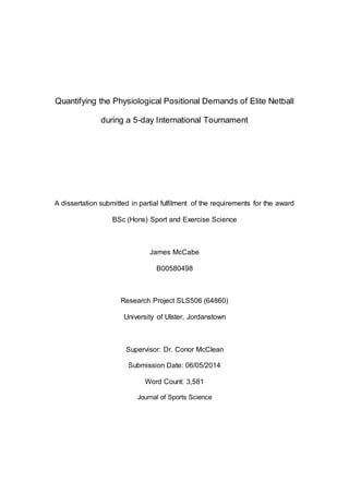 Quantifying the Physiological Positional Demands of Elite Netball
during a 5-day International Tournament
A dissertation submitted in partial fulfilment of the requirements for the award
BSc (Hons) Sport and Exercise Science
James McCabe
B00580498
Research Project SLS506 (64860)
University of Ulster, Jordanstown
Supervisor: Dr. Conor McClean
Submission Date: 06/05/2014
Word Count: 3,581
Journal of Sports Science
 