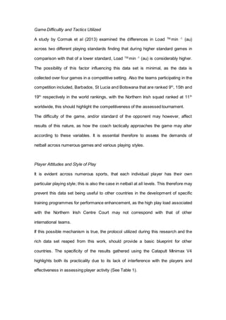 Game Difficultly and Tactics Utilized
A study by Cormak et al (2013) examined the differences in Load TM.
min -1
(au)
across two different playing standards finding that during higher standard games in
comparison with that of a lower standard, Load TM.
min -1
(au) is considerably higher.
The possibility of this factor influencing this data set is minimal, as the data is
collected over four games in a competitive setting. Also the teams participating in the
competition included, Barbados, St Lucia and Botswana that are ranked 9th
, 15th and
19th
respectively in the world rankings, with the Northern Irish squad ranked at 11th
worldwide, this should highlight the competitiveness of the assessed tournament.
The difficulty of the game, and/or standard of the opponent may however, affect
results of this nature, as how the coach tactically approaches the game may alter
according to these variables. It is essential therefore to assess the demands of
netball across numerous games and various playing styles.
Player Attitudes and Style of Play
It is evident across numerous sports, that each individual player has their own
particular playing style; this is also the case in netball at all levels. This therefore may
prevent this data set being useful to other countries in the development of specific
training programmes for performance enhancement, as the high play load associated
with the Northern Irish Centre Court may not correspond with that of other
international teams.
If this possible mechanism is true, the protocol utilized during this research and the
rich data set reaped from this work, should provide a basic blueprint for other
countries. The specificity of the results gathered using the Catapult Minimax V4
highlights both its practicality due to its lack of interference with the players and
effectiveness in assessing player activity (See Table 1).
 