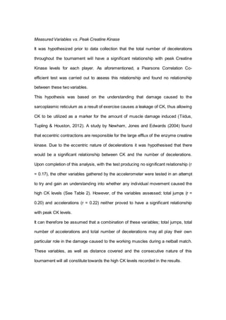 Measured Variables vs. Peak Creatine Kinase
It was hypothesized prior to data collection that the total number of decelerations
throughout the tournament will have a significant relationship with peak Creatine
Kinase levels for each player. As aforementioned, a Pearsons Correlation Co-
efficient test was carried out to assess this relationship and found no relationship
between these two variables.
This hypothesis was based on the understanding that damage caused to the
sarcoplasmic reticulum as a result of exercise causes a leakage of CK, thus allowing
CK to be utilized as a marker for the amount of muscle damage induced (Tiidus,
Tupling & Houston, 2012). A study by Newham, Jones and Edwards (2004) found
that eccentric contractions are responsible for the large efflux of the enzyme creatine
kinase. Due to the eccentric nature of decelerations it was hypothesised that there
would be a significant relationship between CK and the number of decelerations.
Upon completion of this analysis, with the test producing no significant relationship (r
= 0.17), the other variables gathered by the accelerometer were tested in an attempt
to try and gain an understanding into whether any individual movement caused the
high CK levels (See Table 2). However, of the variables assessed; total jumps (r =
0.20) and accelerations (r = 0.22) neither proved to have a significant relationship
with peak CK levels.
It can therefore be assumed that a combination of these variables; total jumps, total
number of accelerations and total number of decelerations may all play their own
particular role in the damage caused to the working muscles during a netball match.
These variables, as well as distance covered and the consecutive nature of this
tournament will all constitute towards the high CK levels recorded in the results.
 