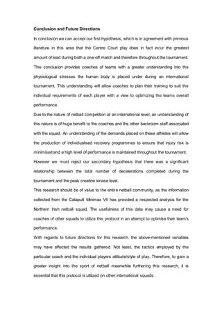 Conclusion and Future Directions
In conclusion we can accept our first hypothesis, which is in agreement with previous
literature in this area that the Centre Court play does in fact incur the greatest
amount of load during both a one-off match and therefore throughout the tournament.
This conclusion provides coaches of teams with a greater understanding into the
physiological stresses the human body is placed under during an international
tournament. This understanding will allow coaches to plan their training to suit the
individual requirements of each player with a view to optimizing the teams overall
performance.
Due to the nature of netball competition at an international level, an understanding of
this nature is of huge benefit to the coaches and the other backroom staff associated
with the squad. An understanding of the demands placed on these athletes will allow
the production of individualised recovery programmes to ensure that injury risk is
minimised and a high level of performance is maintained throughout the tournament.
However we must reject our secondary hypothesis that there was a significant
relationship between the total number of decelerations completed during the
tournament and the peak creatine kinase level.
This research should be of value to the entire netball community, as the information
collected from the Catapult Minimax V4 has provided a respected analysis for the
Northern Irish netball squad. The usefulness of this data may cause a need for
coaches of other squads to utilize this protocol in an attempt to optimise their team’s
performance.
With regards to future directions for this research, the above-mentioned variables
may have affected the results gathered. Not least, the tactics employed by the
particular coach and the individual players attitude/style of play. Therefore, to gain a
greater insight into the sport of netball meanwhile furthering this research, it is
essential that this protocol is utilized on other international squads.
 
