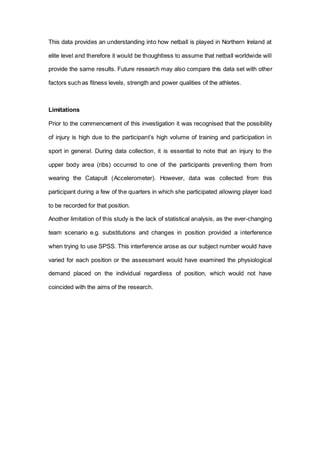 This data provides an understanding into how netball is played in Northern Ireland at
elite level and therefore it would be thoughtless to assume that netball worldwide will
provide the same results. Future research may also compare this data set with other
factors such as fitness levels, strength and power qualities of the athletes.
Limitations
Prior to the commencement of this investigation it was recognised that the possibility
of injury is high due to the participant’s high volume of training and participation in
sport in general. During data collection, it is essential to note that an injury to the
upper body area (ribs) occurred to one of the participants preventing them from
wearing the Catapult (Accelerometer). However, data was collected from this
participant during a few of the quarters in which she participated allowing player load
to be recorded for that position.
Another limitation of this study is the lack of statistical analysis, as the ever-changing
team scenario e.g. substitutions and changes in position provided a interference
when trying to use SPSS. This interference arose as our subject number would have
varied for each position or the assessment would have examined the physiological
demand placed on the individual regardless of position, which would not have
coincided with the aims of the research.
 