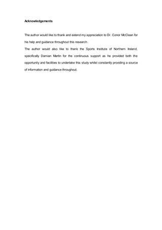 Acknowledgements
The author would like to thank and extend my appreciation to Dr. Conor McClean for
his help and guidance throughout this research.
The author would also like to thank the Sports Institute of Northern Ireland,
specifically Damian Martin for the continuous support as he provided both the
opportunity and facilities to undertake this study whilst constantly providing a source
of information and guidance throughout.
 