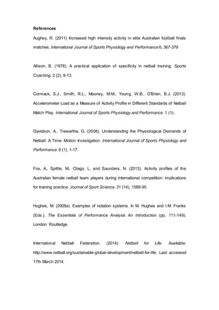 References
Aughey, R. (2011) Increased high intensity activity in elite Australian football finals
matches. International Journal of Sports Physiology and Performance 6, 367-379
Allison, B. (1978). A practical application of specificity in netball training. Sports
Coaching. 2 (2), 9-13.
Cormack, S.J., Smith, R.L., Mooney, M.M., Young, W.B., O'Brien, B.J. (2013).
Accelerometer Load as a Measure of Activity Profile in Different Standards of Netball
Match Play. International Journal of Sports Physiology and Performance. 1 (1).
Davidson, A., Trewartha, G. (2008). Understanding the Physiological Demands of
Netball: A Time- Motion Investigation. International Journal of Sports Physiology and
Performance. 8 (1), 1-17.
Fox, A., Spittle, M., Otago, L, and Saunders, N. (2013). Activity profiles of the
Australian female netball team players during international competition: implications
for training practice. Journal of Sport Science. 31 (14), 1588-95.
Hughes, M. (2008a). Examples of notation systems. In M. Hughes and I.M. Franks
(Eds.), The Essentials of Performance Analysis An Introduction (pp. 111-149).
London: Routledge.
International Netball Federation. (2014). Netball for Life. Available:
http://www.netball.org/sustainable-global-development/netball-for-life. Last accessed
17th March 2014.
 