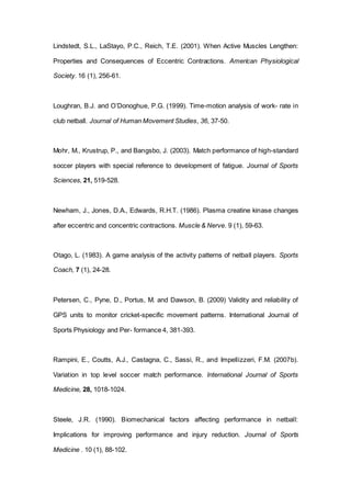 Lindstedt, S.L., LaStayo, P.C., Reich, T.E. (2001). When Active Muscles Lengthen:
Properties and Consequences of Eccentric Contractions. American Physiological
Society. 16 (1), 256-61.
Loughran, B.J. and O’Donoghue, P.G. (1999). Time-motion analysis of work- rate in
club netball. Journal of Human Movement Studies, 36, 37-50.
Mohr, M., Krustrup, P., and Bangsbo, J. (2003). Match performance of high-standard
soccer players with special reference to development of fatigue. Journal of Sports
Sciences, 21, 519-528.
Newham, J., Jones, D.A., Edwards, R.H.T. (1986). Plasma creatine kinase changes
after eccentric and concentric contractions. Muscle & Nerve. 9 (1), 59-63.
Otago, L. (1983). A game analysis of the activity patterns of netball players. Sports
Coach, 7 (1), 24-28.
Petersen, C., Pyne, D., Portus, M. and Dawson, B. (2009) Validity and reliability of
GPS units to monitor cricket-specific movement patterns. International Journal of
Sports Physiology and Per- formance 4, 381-393.
Rampini, E., Coutts, A.J., Castagna, C., Sassi, R., and Impellizzeri, F.M. (2007b).
Variation in top level soccer match performance. International Journal of Sports
Medicine, 28, 1018-1024.
Steele, J.R. (1990). Biomechanical factors affecting performance in netball:
Implications for improving performance and injury reduction. Journal of Sports
Medicine . 10 (1), 88-102.
 
