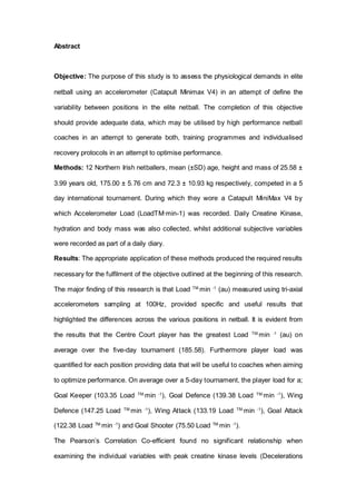 Abstract
Objective: The purpose of this study is to assess the physiological demands in elite
netball using an accelerometer (Catapult Minimax V4) in an attempt of define the
variability between positions in the elite netball. The completion of this objective
should provide adequate data, which may be utilised by high performance netball
coaches in an attempt to generate both, training programmes and individualised
recovery protocols in an attempt to optimise performance.
Methods: 12 Northern Irish netballers, mean (±SD) age, height and mass of 25.58 ±
3.99 years old, 175.00 ± 5.76 cm and 72.3 ± 10.93 kg respectively, competed in a 5
day international tournament. During which they wore a Catapult MiniMax V4 by
which Accelerometer Load (LoadTM·min-1) was recorded. Daily Creatine Kinase,
hydration and body mass was also collected, whilst additional subjective variables
were recorded as part of a daily diary.
Results: The appropriate application of these methods produced the required results
necessary for the fulfilment of the objective outlined at the beginning of this research.
The major finding of this research is that Load TM.
min -1
(au) measured using tri-axial
accelerometers sampling at 100Hz, provided specific and useful results that
highlighted the differences across the various positions in netball. It is evident from
the results that the Centre Court player has the greatest Load TM.
min -1
(au) on
average over the five-day tournament (185.58). Furthermore player load was
quantified for each position providing data that will be useful to coaches when aiming
to optimize performance. On average over a 5-day tournament, the player load for a;
Goal Keeper (103.35 Load TM.
min -1
), Goal Defence (139.38 Load TM.
min -1
), Wing
Defence (147.25 Load TM.
min -1
), Wing Attack (133.19 Load TM.
min -1
), Goal Attack
(122.38 Load TM.
min -1
) and Goal Shooter (75.50 Load TM.
min -1
).
The Pearson’s Correlation Co-efficient found no significant relationship when
examining the individual variables with peak creatine kinase levels (Decelerations
 
