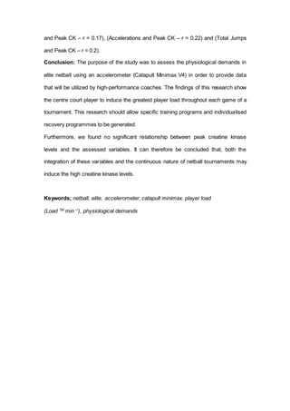 and Peak CK – r = 0.17), (Accelerations and Peak CK – r = 0.22) and (Total Jumps
and Peak CK – r = 0.2).
Conclusion: The purpose of the study was to assess the physiological demands in
elite netball using an accelerometer (Catapult Minimax V4) in order to provide data
that will be utilized by high-performance coaches. The findings of this research show
the centre court player to induce the greatest player load throughout each game of a
tournament. This research should allow specific training programs and individualised
recovery programmes to be generated.
Furthermore, we found no significant relationship between peak creatine kinase
levels and the assessed variables. It can therefore be concluded that, both the
integration of these variables and the continuous nature of netball tournaments may
induce the high creatine kinase levels.
Keywords; netball, elite, accelerometer, catapult minimax, player load
(Load TM.
min -1
), physiological demands
 