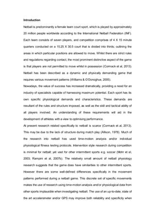Introduction
Netball is predominantly a female team court sport, which is played by approximately
20 million people worldwide according to the International Netball Federation (INF).
Each team consists of seven players, and competition comprises of 4 X 15 minute
quarters conducted on a 15.25 X 30.5 court that is divided into thirds; outlining the
areas in which particular positions are allowed to move. Whilst there are strict rules
and regulations regarding contact, the most prominent distinctive aspect of the game
is that players are not permitted to move whilst in possession (Cormack et al, 2013).
Netball has been described as a dynamic and physically demanding game that
requires various movement patterns (Williams & O’Donoghue, 2005).
Nowadays, the value of success has increased dramatically, providing a need for an
industry of specialists capable of harnessing maximum potential. Each sport has its
own specific physiological demands and characteristics. These demands are
resultant of the rules and structure imposed, as well as the skill and tactical ability of
all players involved. An understanding of these requirements will aid in the
development of athletes with a view to optimising performance.
At present research related specifically to netball is scarce (Cormack et al, 2013).
This may be due to the lack of structure during match play (Allison, 1978). Much of
the research into netball has used time-motion analysis and/or individual
physiological fitness testing protocols. Intervention style research during competition
is minimal for netball; yet vast for other intermittent sports e.g. soccer (Mohr et al,
2003; Rampini et al, 2007b). The relatively small amount of netball physiology
research suggests that the game does have similarities to other intermittent sports.
However there are some well-defined differences specifically in the movement
patterns performed during a netball game. This discrete set of specific movements
makes the use of research using time-motion analysis and/or physiological data from
other sports implausible when investigating netball. The use of an up-to-date, state of
the art accelerometer and/or GPS may improve both reliability and specificity when
 
