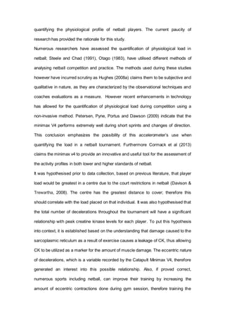 quantifying the physiological profile of netball players. The current paucity of
research has provided the rationale for this study.
Numerous researchers have assessed the quantification of physiological load in
netball; Steele and Chad (1991), Otago (1983), have utilised different methods of
analysing netball competition and practice. The methods used during these studies
however have incurred scrutiny as Hughes (2008a) claims them to be subjective and
qualitative in nature, as they are characterized by the observational techniques and
coaches evaluations as a measure. However recent enhancements in technology
has allowed for the quantification of physiological load during competition using a
non-invasive method. Petersen, Pyne, Portus and Dawson (2009) indicate that the
minimax V4 performs extremely well during short sprints and changes of direction.
This conclusion emphasizes the possibility of this accelerometer’s use when
quantifying the load in a netball tournament. Furthermore Cormack et al (2013)
claims the minimax v4 to provide an innovative and useful tool for the assessment of
the activity profiles in both lower and higher standards of netball.
It was hypothesised prior to data collection, based on previous literature, that player
load would be greatest in a centre due to the court restrictions in netball (Davison &
Trewartha, 2008). The centre has the greatest distance to cover; therefore this
should correlate with the load placed on that individual. It was also hypothesised that
the total number of decelerations throughout the tournament will have a significant
relationship with peak creatine kinase levels for each player. To put this hypothesis
into context, it is established based on the understanding that damage caused to the
sarcoplasmic reticulum as a result of exercise causes a leakage of CK, thus allowing
CK to be utilized as a marker for the amount of muscle damage. The eccentric nature
of decelerations, which is a variable recorded by the Catapult Minimax V4, therefore
generated an interest into this possible relationship. Also, if proved correct,
numerous sports including netball, can improve their training by increasing the
amount of eccentric contractions done during gym session, therefore training the
 