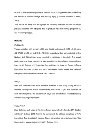 muscle to deal with the physiological stress it incurs during performance, minimising
the amount of muscle damage and possibly injury (Lindstedt, LaStayo & Reich,
2001).
The aim of this study was to highlight the variability between positions in netball
providing coaches with adequate data to produce individual training programmes,
and recovery protocols.
Methods
Participants
Twelve netballers with a mean (±SD) age, height and mass of 25.58 ± 3.99 years
old, 175.00 ± 5.76 cm and 72.3 ± 10.93 kg respectively, that were selected for the
Northern Irish Netball team were recruited to participate in the study. The squad
participated in a 5-day international tournament in the Antrim Forum Leisure Centre
from the 30th
October – 3rd
November. Approval from the University Research Ethics
Committee, informed consent and each participant’s health history was gathered
from prior to commencement with the data collection.
Design
Data was collected from each individual involved in the study during the four
matches. During each match, accelerometer load TM
min -1
(au) was collected for
each individual player. The position each player was allocated was recorded allowing
comparison during data analysis.
Study Period
Data Collection took place at the Antrim Forum Leisure Centre from the 31st
October
until the 3rd
October 2013. Prior to the tournament, the athletes completed a YoYo
Intermittent Test to establish baseline fitness parameters e.g. max heart rate. This
fitness testing was carried out on the 23rd
October 2013.
 