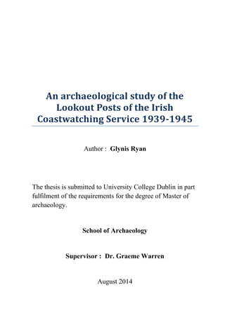 An archaeological study of the
Lookout Posts of the Irish
Coastwatching Service 1939-1945
Author : Glynis Ryan
The thesis is submitted to University College Dublin in part
fulfilment of the requirements for the degree of Master of
archaeology.
School of Archaeology
Supervisor : Dr. Graeme Warren
August 2014
 