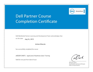 Dell Worldwide Partner Learning and Development Team acknowledges that
on this date
has successfully completed the course
Vice President and General Manager
EMEA Emerging Markets
Valid for one year from date of issue
Dell Partner Course
Completion Certiﬁcate
Michael Collins
Amisse Nhacula
ARED0913WBTS - Application Readiness Sales Training
Aug 24, 2015
 