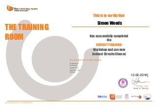 12-02-2016]
THE TRAINING
ROOM
This is to certify that
Has successfully completed
the
CIRCUIT TRAINING
Workshop and can now
instruct Circuits Classes
The content of the module included:
Preparation,
Screening,
Introduction,
Teaching and
Delivery
Melissa Skip
Head of Training
www.trainingroom.com | 0800 028 4162
Simon Woods
 