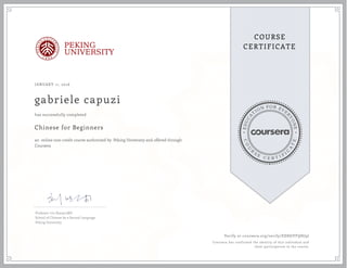 EDUCA
T
ION FOR EVE
R
YONE
CO
U
R
S
E
C E R T I F
I
C
A
TE
COURSE
CERTIFICATEPEKING
UNIVERSITY
JANUARY 11, 2016
gabriele capuzi
Chinese for Beginners
an online non-credit course authorized by Peking University and offered through
Coursera
has successfully completed
Professor Liu Xiaoyu,MD
School of Chinese As a Second Language
Peking University
Verify at coursera.org/verify/EE8SJVFQHJ9J
Coursera has confirmed the identity of this individual and
their participation in the course.
 