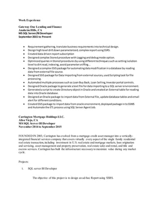 Work Experience
Gateway One Lending and Finance
Anaheim Hills, CA
MS SQL Server/BIDeveloper
September2015 to Present
 Requirementgathering,translate businessrequirementsintotechnical design.
 Designhighlevel drill down parameterized,complex reportusingSSRS.
 Createddata drivenreportsubscription
 Designedcomplex Storedprocedure withLogginganddebugmode option.
 Optimizedqueries inStored proceduresbyusingdifferenttechniquessuch assettingisolation
level todirtread,indexing,avoidparametersniffing...
 Designedacomplex SSISpackage forautomatingdatamodificationinadatabase by reading
data fromexternal file source.
 DesignedSSISpackage forData Importingfrom external sources,usedScriptingtaskforfile
processing.
 Automatedmultiple processessuchas Loan Buy Back, Loan Selling,Investorportal controls.
 DesignedOracle package togenerate atext file fordataimportingtoa SQL serverenvironment.
 Generatedascript to create DirectoryobjectinOracle andcreatedan External table forreading
data intoOracle database.
 DesignedanOracle package to importdata fromExternal file,updatedatabase tablesandemail
alertfor differentconditions.
 CreatedSSISpackage to importdata fromoracle environment,deployedpackage intoSSMS
and Automate the ETL processusingSQL ServerAgentJob.
Carrington Mortgage Holdings LLC.
Aliso Viejo, CA
MS SQL Server BIDeveloper
November 2014 to September 2015
FOUNDED IN 2003, Carrington has evolved from a mortgage credit asset manager into a vertically-
integrated financial services company that covers virtually every aspect of the single family residential
real estate transaction,including investment in U.S. realestate and mortgage markets, loan origination
and servicing, asset management and property preservation, real estate sales and rental, and title and
escrow services. Carrington has built the infrastructure necessary to maximize value during any market
cycle.
Projects:
I. SQL server BI Developer
The objective of this project is to design an ad-hoc Report using SSRS.
 