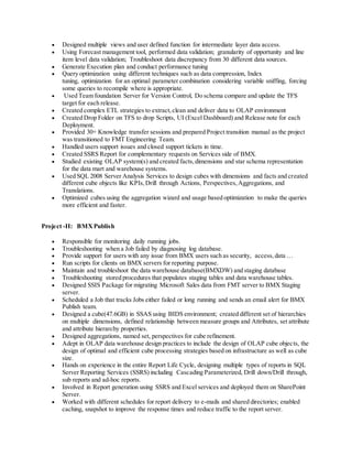  Designed multiple views and user defined function for intermediate layer data access.
 Using Forecast management tool, performed data validation; granularity of opportunity and line
item level data validation; Troubleshoot data discrepancy from 30 different data sources.
 Generate Execution plan and conduct performance tuning
 Query optimization using different techniques such as data compression, Index
tuning, optimization for an optimal parameter combination considering variable sniffing, forcing
some queries to recompile where is appropriate.
 Used Team foundation Server for Version Control, Do schema compare and update the TFS
target for each release.
 Created complex ETL strategies to extract,clean and deliver data to OLAP environment
 Created Drop Folder on TFS to drop Scripts, UI (Excel Dashboard) and Release note for each
Deployment.
 Provided 30+ Knowledge transfer sessions and prepared Project transition manual as the project
was transitioned to FMT Engineering Team.
 Handled users support issues and closed support tickets in time.
 Created SSRS Report for complementary requests on Services side of BMX.
 Studied existing OLAP system(s) and created facts,dimensions and star schema representation
for the data mart and warehouse systems.
 Used SQL 2008 Server Analysis Services to design cubes with dimensions and facts and created
different cube objects like KPIs,Drill through Actions, Perspectives,Aggregations, and
Translations.
 Optimized cubes using the aggregation wizard and usage based optimization to make the queries
more efficient and faster.
Project -II: BMXPublish
 Responsible for monitoring daily running jobs.
 Troubleshooting when a Job failed by diagnosing log database.
 Provide support for users with any issue from BMX users such as security, access, data …
 Run scripts for clients on BMX servers for reporting purpose.
 Maintain and troubleshoot the data warehouse database(BMXDW) and staging database
 Troubleshooting stored procedures that populates staging tables and data warehouse tables.
 Designed SSIS Package for migrating Microsoft Sales data from FMT server to BMX Staging
server.
 Scheduled a Job that tracks Jobs either failed or long running and sends an email alert for BMX
Publish team.
 Designed a cube(47.6GB) in SSAS using BIDS environment; created different set of hierarchies
on multiple dimensions, defined relationship between measure groups and Attributes, set attribute
and attribute hierarchy properties.
 Designed aggregations, named set, perspectives for cube refinement.
 Adept in OLAP data warehouse design practices to include the design of OLAP cube objects, the
design of optimal and efficient cube processing strategies based on infrastructure as well as cube
size.
 Hands on experience in the entire Report Life Cycle, designing multiple types of reports in SQL
Server Reporting Services (SSRS) including Cascading Parameterized, Drill down/Drill through,
sub reports and ad-hoc reports.
 Involved in Report generation using SSRS and Excel services and deployed them on SharePoint
Server.
 Worked with different schedules for report delivery to e-mails and shared directories; enabled
caching, snapshot to improve the response times and reduce traffic to the report server.
 