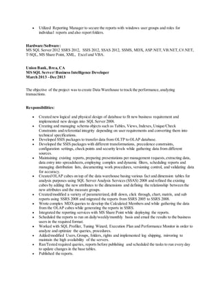  Utilized Reporting Manager to secure the reports with windows user groups and roles for
individual reports and also report folders.
Hardware/Software:
MS SQL Server 2012 SSRS 2012, SSIS 2012, SSAS 2012, SSMS, MDX, ASP.NET,VB.NET,C#.NET,
T-SQL, MS Share Point, XML, Excel and VBA.
Union Bank, Brea, CA
MS SQL Server/ Business Intelligence Developer
March 2013 –Dec 2013
The objective of the project was to create Data Warehouse to track the performance,analyzing
transactions.
Responsibilities:
 Created new logical and physical design of database to fit new business requirement and
implemented new design into SQL Server 2008.
 Creating and managing schema objects such as Tables, Views, Indexes, Unique/Check
Constraints and referential integrity depending on user requirements and converting them into
technical specifications.
 Developed SSIS packages to transfer data from OLTP to OLAP database.
 Developed the SSIS packages with different transformations, precedence constraints,
configuration settings, check points and security levels while gathering data from different
sources.
 Maintaining existing reports, preparing presentations per management requests,extracting data,
data entry into spreadsheets,employing complex and dynamic filters, scheduling reports and
managing distribution lists, documenting work procedures, versioning control, and validating data
for accuracy.
 Created OLAP cubes on top of the data warehouse basing various fact and dimension tables for
analysis purposes using SQL Server Analysis Services (SSAS) 2008 and refined the existing
cubes by adding the new attributes to the dimensions and defining the relationship between the
new attributes and the measure groups.
 Created/modified a variety of parameterized, drill down, click through, chart, matrix, and sub
reports using SSRS 2008 and migrated the reports from SSRS 2005 to SSRS 2008.
 Wrote complex MDXqueries to develop the Calculated Members and while gathering the data
from the OLAP cubes while generating the reports in SSRS.
 Integrated the reporting services with MS Share Point while deploying the reports.
 Scheduled the reports to run on daily/weekly/monthly basis and email the results to the business
users in the required format.
 Worked with SQL Profiler, Tuning Wizard, Execution Plan and Performance Monitor in order to
analyze and optimize the queries, procedures.
 Added/modified Users,Groups, folders, rights and implemented log shipping, mirroring to
maintain the high availability of the servers.
 Ran/Tested required queries, reports before publishing and scheduled the tasks to run every day
to update changes in the base tables.
 Published the reports.
 