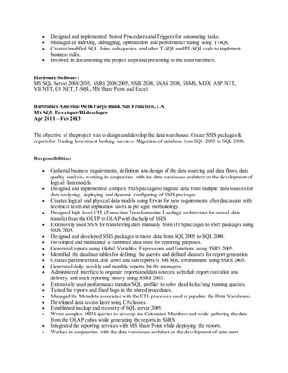  Designed and implemented Stored Procedures and Triggers for automating tasks.
 Managed all indexing, debugging, optimization and performance tuning using T-SQL.
 Created/modified SQL Joins, sub-queries, and other T-SQL and PL/SQL code to implement
business rules.
 Involved in documenting the project steps and presenting to the team members.
Hardware/Software:
MS SQL Server 2008/2005, SSRS 2008/2005, SSIS 2008, SSAS 2008, SSMS, MDX, ASP.NET,
VB.NET,C#.NET,T-SQL,MS Share Point and Excel.
Bartronics AmericaWells Fargo Bank,San Francisco, CA
MS SQL Developer/BI developer
Apr 2011 – Feb 2013
The objective of the project was to design and develop the data warehouse. Create SSIS packages &
reports for Trading Investment banking services. Migration of database from SQL 2005 to SQL 2008.
Responsibilities:
 Gathered business requirements, definition and design of the data sourcing and data flows, data
quality analysis, working in conjunction with the data warehouse architect on the development of
logical data models.
 Designed and implemented complex SSIS package to migrate data from multiple data sources for
data analyzing, deploying and dynamic configuring of SSIS packages.
 Created logical and physical data models using Erwin for new requirements after discussion with
technical team and application users as per agile methodology.
 Designed high level ETL (Extraction Transformation Loading) architecture for overall data
transfer from the OLTP to OLAP with the help of SSIS.
 Extensively used SSIS for transferring data manually from DTS packages to SSIS packages using
SSIS 2005.
 Designed and developed SSIS packages to move data from SQL 2005 to SQL 2008.
 Developed and maintained a combined data store for reporting purposes.
 Generated reports using Global Variables, Expressions and Functions using SSRS 2005.
 Identified the database tables for defining the queries and defined datasets for report generation.
 Created parameterized, drill down and sub reports in MS SQL environment using SSRS 2005.
 Generated daily, weekly and monthly reports for the managers.
 Administered interface to organize reports and data sources, schedule report execution and
delivery, and track reporting history using SSRS 2005.
 Extensively used performance monitor/SQL profiler to solve dead locks/long running queries.
 Tested the reports and fixed bugs in the stored procedures.
 Managed the Metadata associated with the ETL processes used to populate the Data Warehouse.
 Developed data access layer using C# classes.
 Established backup and recovery of SQL server 2005.
 Wrote complex MDXqueries to develop the Calculated Members and while gathering the data
from the OLAP cubes while generating the reports in SSRS.
 Integrated the reporting services with MS Share Point while deploying the reports.
 Worked in conjunction with the data warehouse architect on the development of data mart.
 