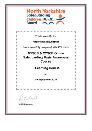 This is to certify that
niroshehaa ragunathan
has successfully completed with 96% score
NYSCB & CYSCB Online
Safeguarding Basic Awareness
Course
E Learning Course
on
09 September 2016
NYSGCB Manager
 