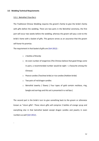 12
3.5 Wedding Technical Requirements
3.5.1 Betrothal / Guo Da Li
The Traditional Chinese Wedding requires the groom’s family to give the bride’s family
with gifts before the wedding. There are two parts in the Betrothal ceremony, the first
part will occur two weeks before the wedding, whereas the groom will pay a visit to the
bride’s home with a basket of gifts. This gesture serves as an assurance that the groom
will honor his promise.
The requirement in that basket of gifts are (Soh 2012) :
o 2 bottles of Brandy
o An even number of tangerines (The Chinese believe that good things come
in pairs; a recommended number would be eight – a favourite among the
Chinese)
o Peanut candies (Teochew bride) or rice candies (Hokkien bride)
o Two pairs of red dragon candles
o Betrothal Jewelry / Dowry ( Four types of gold contain necklace, ring,
bangle and earrings and this set is presented in a red box )
The second part is the bride’s turn to give something back to the groom or otherwise
known as “return gifts”. These return gifts will comprise 2 bottles of orange syrup and
everything else in that betrothal basket except dragon candles and jewelry in even
numbers as well (Soh 2012) .
.
 