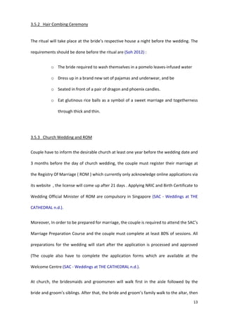 13
3.5.2 Hair Combing Ceremony
The ritual will take place at the bride’s respective house a night before the wedding. The
requirements should be done before the ritual are (Soh 2012) :
o The bride required to wash themselves in a pomelo leaves-infused water
o Dress up in a brand new set of pajamas and underwear, and be
o Seated in front of a pair of dragon and phoenix candles.
o Eat glutinous rice balls as a symbol of a sweet marriage and togetherness
through thick and thin.
3.5.3 Church Wedding and ROM
Couple have to inform the desirable church at least one year before the wedding date and
3 months before the day of church wedding, the couple must register their marriage at
the Registry Of Marriage ( ROM ) which currently only acknowledge online applications via
its website , the license will come up after 21 days . Applying NRIC and Birth Certificate to
Wedding Official Minister of ROM are compulsory in Singapore (SAC - Weddings at THE
CATHEDRAL n.d.).
Moreover, In order to be prepared for marriage, the couple is required to attend the SAC’s
Marriage Preparation Course and the couple must complete at least 80% of sessions. All
preparations for the wedding will start after the application is processed and approved
(The couple also have to complete the application forms which are available at the
Welcome Centre (SAC - Weddings at THE CATHEDRAL n.d.).
At church, the bridesmaids and groomsmen will walk first in the aisle followed by the
bride and groom’s siblings. After that, the bride and groom’s family walk to the altar, then
 