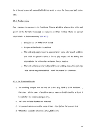 14
the bride and groom will proceed behind their family to enter the church and walk to the
altar.
3.5.4 Tea Ceremony
This ceremony is compulsory in Traditional Chinese Wedding whereas the bride and
groom will be formally introduced to everyone and their families. There are several
requirements to do this ceremony (Soh 2012):
o Using the tea set in the dowry basket
o Longans and red dates brewed tea
o The bride and groom return to groom’s family home after church and they
will serve the groom’s family a tea to pay respect and his family will
acknowledge the bride’s place and grant them a blessing.
o The bride will change into traditional Chinese wedding dress which called as
“kua” before they come to bride’s home for another tea ceremony.
3.5.5 The Wedding Banquet
a) The wedding banquet will be held on Marina Bay Sands ( Main Ballroom ) ,
therefore , all the crews of wedding planner agency should stand by at least 3
hours before the wedding banquet time.
b) 100 tables must be checked and reckoned
c) 10 course of set menu must be ready at least 1 hour before the banquet time
d) Wheelchair accessible amenities (ramps, bathrooms)
 